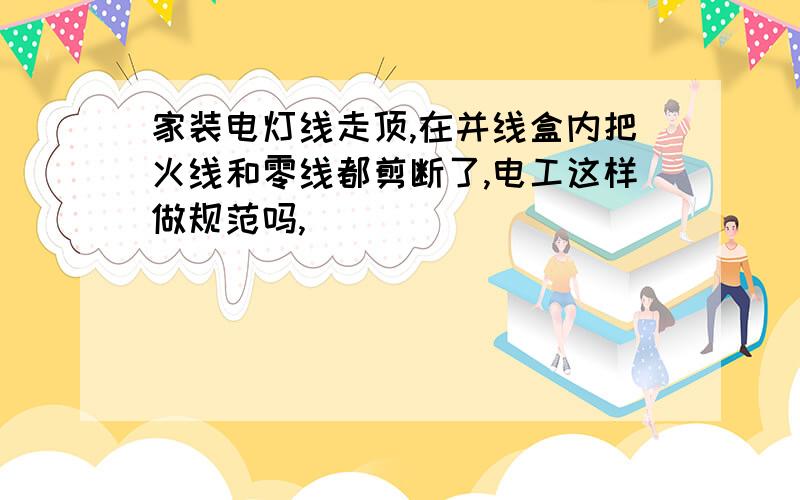 家装电灯线走顶,在并线盒内把火线和零线都剪断了,电工这样做规范吗,