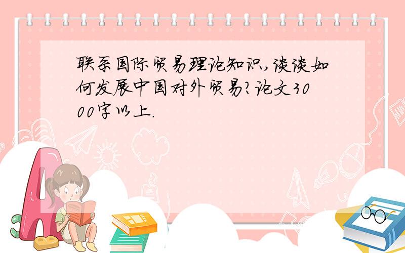 联系国际贸易理论知识,谈谈如何发展中国对外贸易?论文3000字以上.