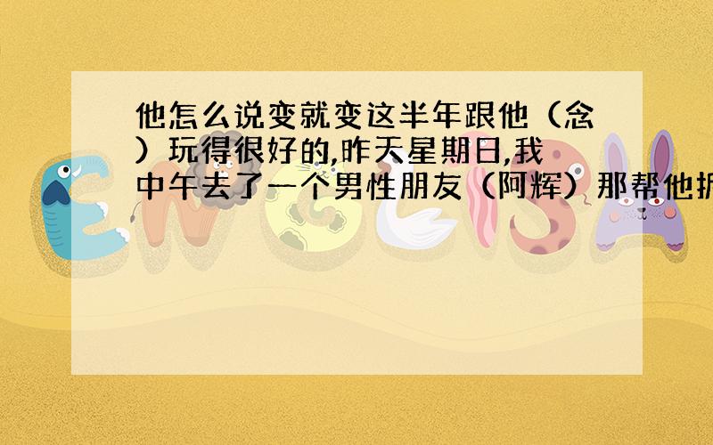 他怎么说变就变这半年跟他（念）玩得很好的,昨天星期日,我中午去了一个男性朋友（阿辉）那帮他拆房子,因为他们那河涌整治,政