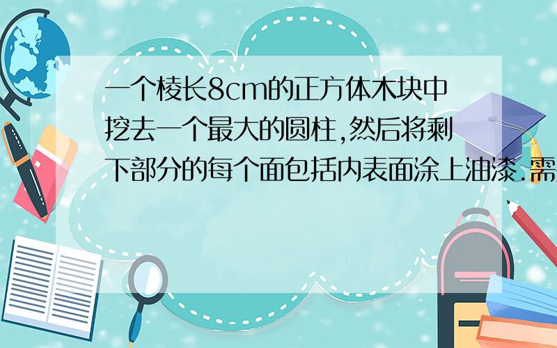 一个棱长8cm的正方体木块中挖去一个最大的圆柱,然后将剩下部分的每个面包括内表面涂上油漆.需要涂油漆的