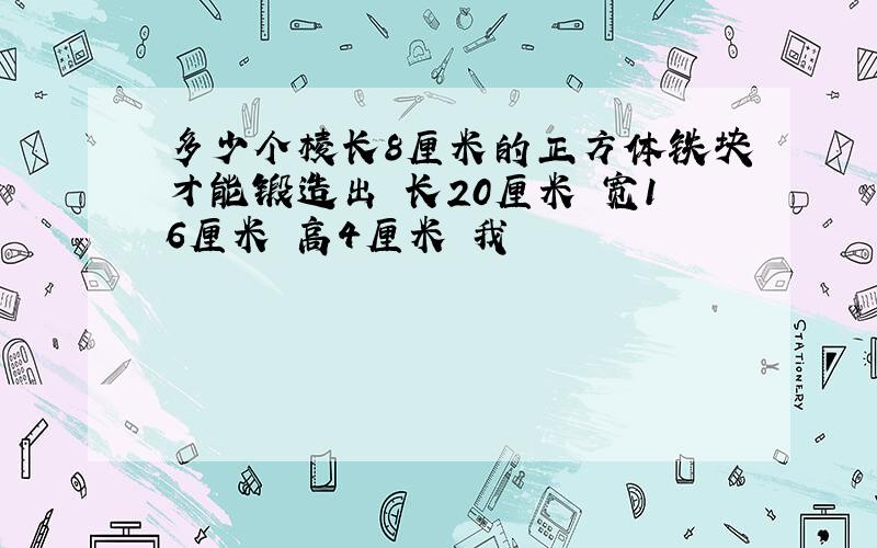 多少个棱长8厘米的正方体铁块才能锻造出 长20厘米 宽16厘米 高4厘米 我