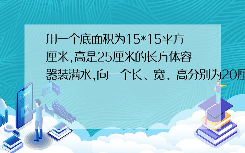 用一个底面积为15*15平方厘米,高是25厘米的长方体容器装满水,向一个长、宽、高分别为20厘米、15厘米、12厘米的长