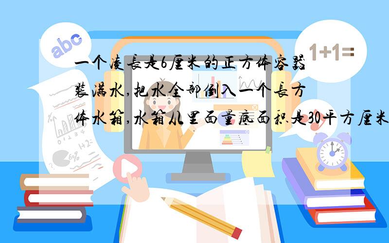 一个凌长是6厘米的正方体容器装满水,把水全部倒入一个长方体水箱,水箱从里面量底面积是30平方厘米,