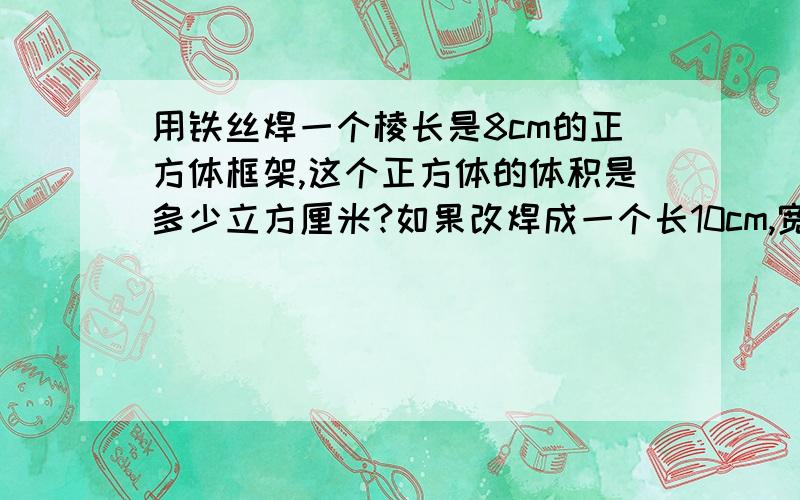 用铁丝焊一个棱长是8cm的正方体框架,这个正方体的体积是多少立方厘米?如果改焊成一个长10cm,宽8cm的长方体框架,这