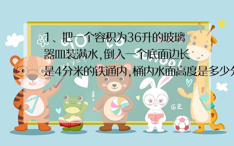 1、把一个容积为36升的玻璃器皿装满水,倒入一个底面边长是4分米的铁通内,桶内水面高度是多少分米?【要计算过程】