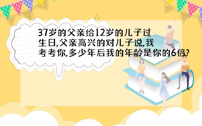 37岁的父亲给12岁的儿子过生日,父亲高兴的对儿子说,我考考你,多少年后我的年龄是你的6倍?