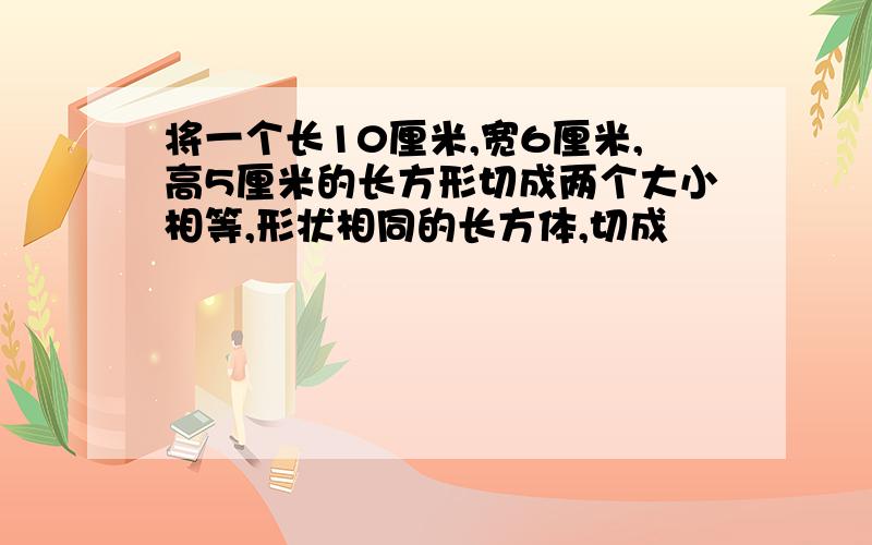 将一个长10厘米,宽6厘米,高5厘米的长方形切成两个大小相等,形状相同的长方体,切成