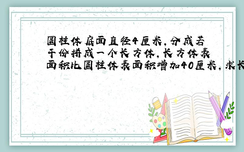 圆柱体底面直径4厘米,分成若干份拼成一个长方体,长方体表面积比圆柱体表面积增加40厘米,求长方体体积