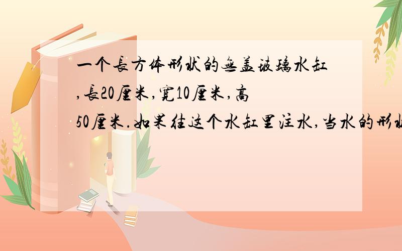 一个长方体形状的无盖玻璃水缸,长20厘米,宽10厘米,高50厘米.如果往这个水缸里注水,当水的形状第二次出现相对的面是正