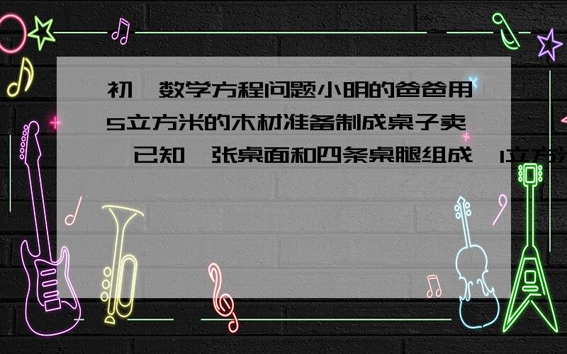 初一数学方程问题小明的爸爸用5立方米的木材准备制成桌子卖,已知一张桌面和四条桌腿组成,1立方米的木材可制作成桌面50个或