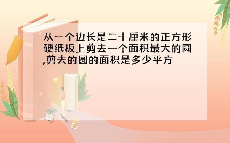 从一个边长是二十厘米的正方形硬纸板上剪去一个面积最大的圆,剪去的圆的面积是多少平方