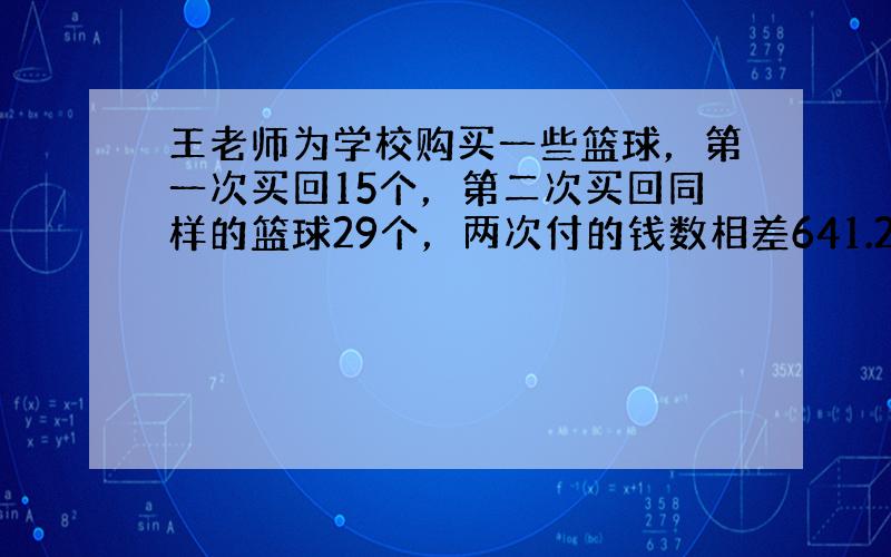 王老师为学校购买一些篮球，第一次买回15个，第二次买回同样的篮球29个，两次付的钱数相差641.2元，王老师第一次付了多