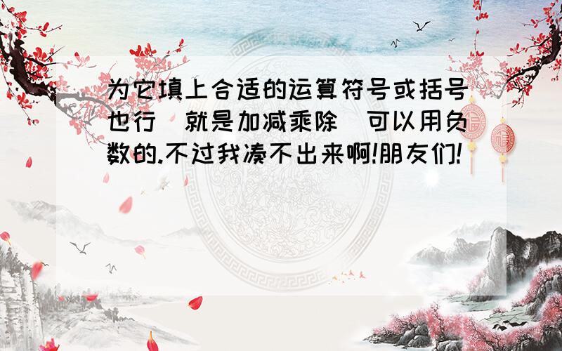 为它填上合适的运算符号或括号也行（就是加减乘除）可以用负数的.不过我凑不出来啊!朋友们!