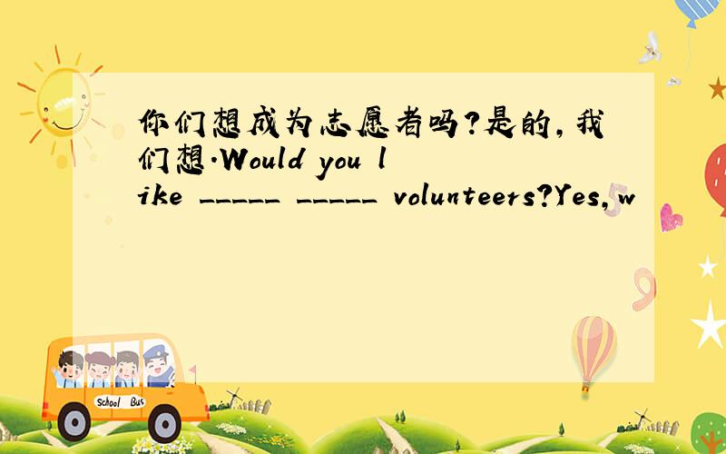 你们想成为志愿者吗?是的,我们想.Would you like _____ _____ volunteers?Yes,w