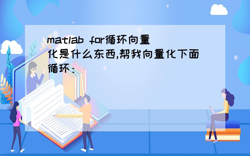 matlab for循环向量化是什么东西,帮我向量化下面循环：