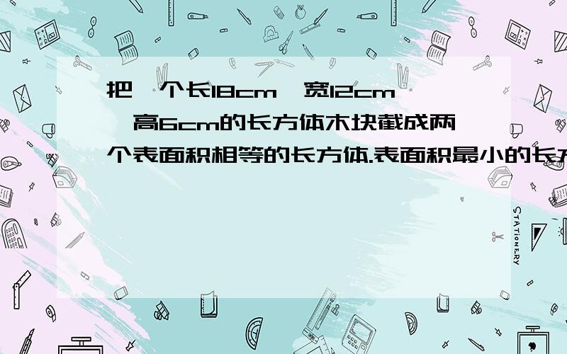 把一个长18cm,宽12cm,高6cm的长方体木块截成两个表面积相等的长方体.表面积最小的长方体的表面积是多