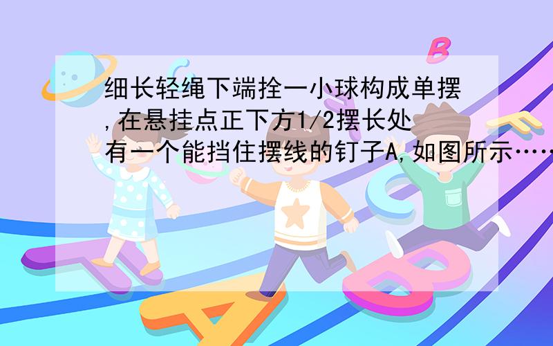 细长轻绳下端拴一小球构成单摆,在悬挂点正下方1/2摆长处有一个能挡住摆线的钉子A,如图所示……