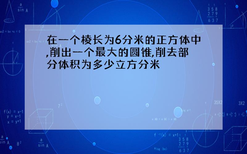 在一个棱长为6分米的正方体中,削出一个最大的圆锥,削去部分体积为多少立方分米