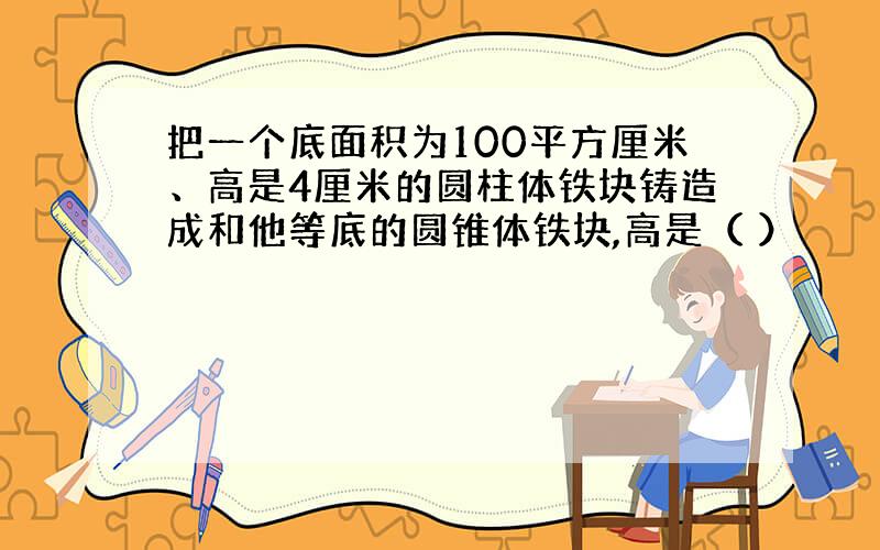 把一个底面积为100平方厘米、高是4厘米的圆柱体铁块铸造成和他等底的圆锥体铁块,高是（ ）