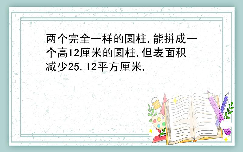 两个完全一样的圆柱,能拼成一个高12厘米的圆柱,但表面积减少25.12平方厘米,