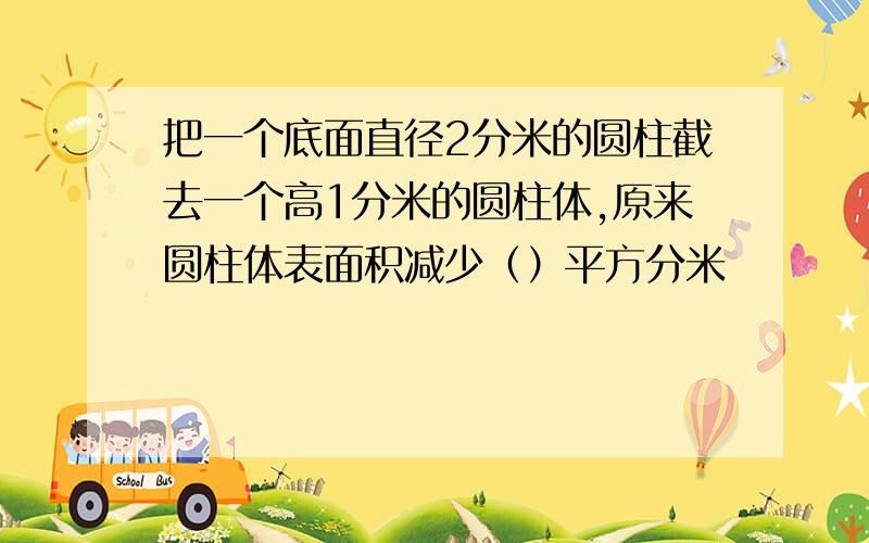 把一个底面直径2分米的圆柱截去一个高1分米的圆柱体,原来圆柱体表面积减少（）平方分米