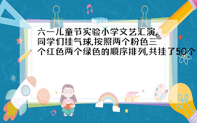 六一儿童节实验小学文艺汇演,同学们挂气球,按照两个粉色三个红色两个绿色的顺序排列,共挂了50个气球,3种颜色的气球和占总