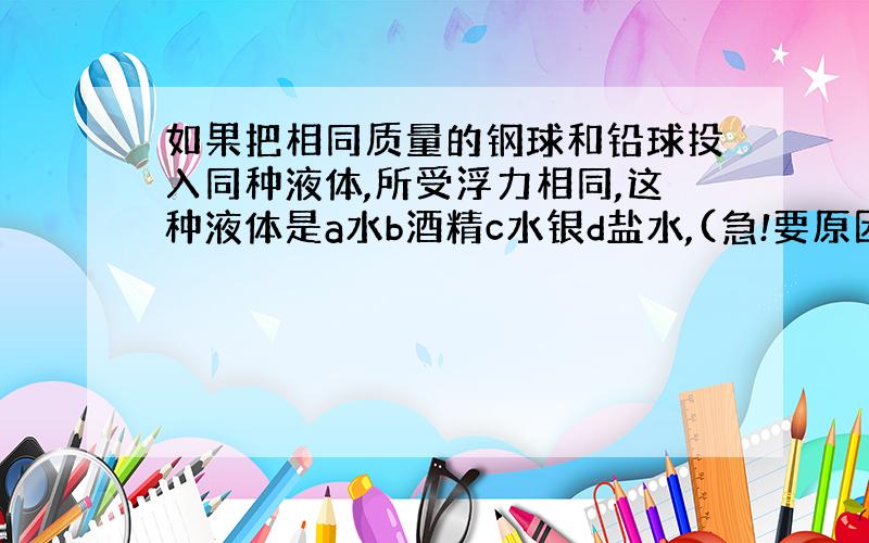 如果把相同质量的钢球和铅球投入同种液体,所受浮力相同,这种液体是a水b酒精c水银d盐水,(急!要原因)