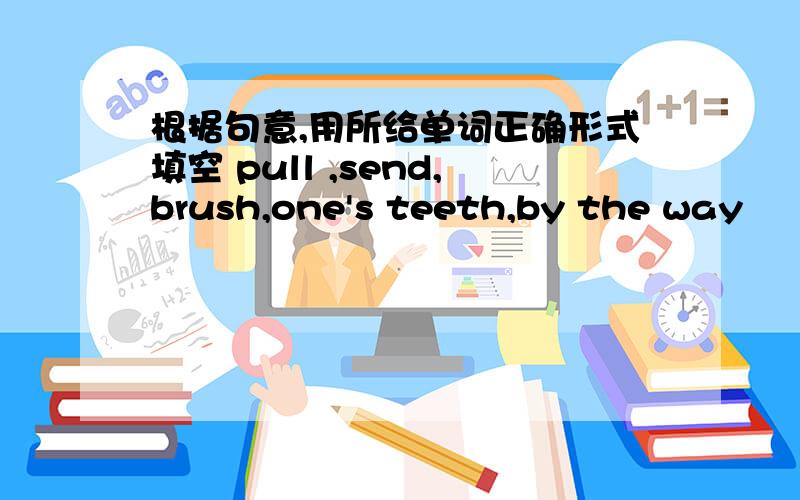 根据句意,用所给单词正确形式填空 pull ,send,brush,one's teeth,by the way