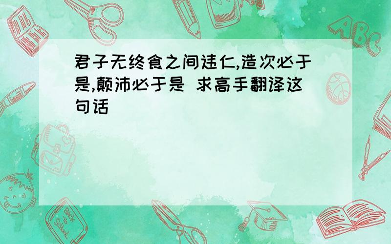 君子无终食之间违仁,造次必于是,颠沛必于是 求高手翻译这句话