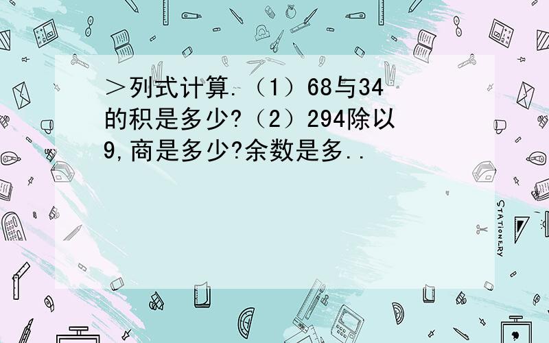 ＞列式计算.（1）68与34的积是多少?（2）294除以9,商是多少?余数是多..