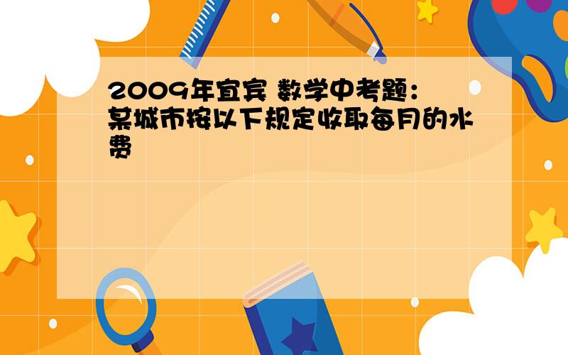 2009年宜宾 数学中考题：某城市按以下规定收取每月的水费