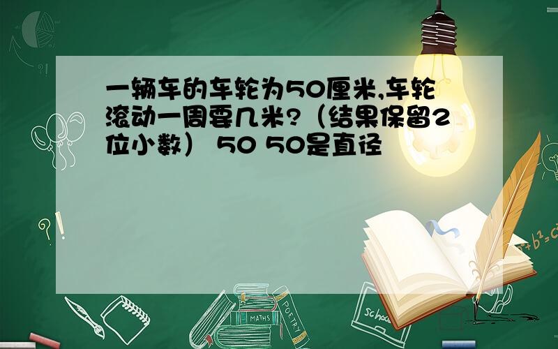 一辆车的车轮为50厘米,车轮滚动一周要几米?（结果保留2位小数） 50 50是直径