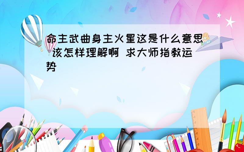 命主武曲身主火星这是什么意思 该怎样理解啊 求大师指教运势