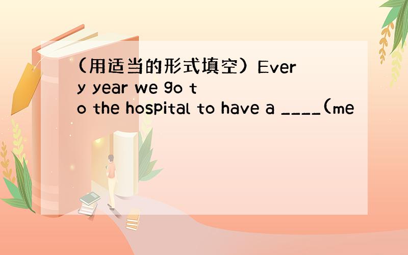 (用适当的形式填空）Every year we go to the hospital to have a ____(me