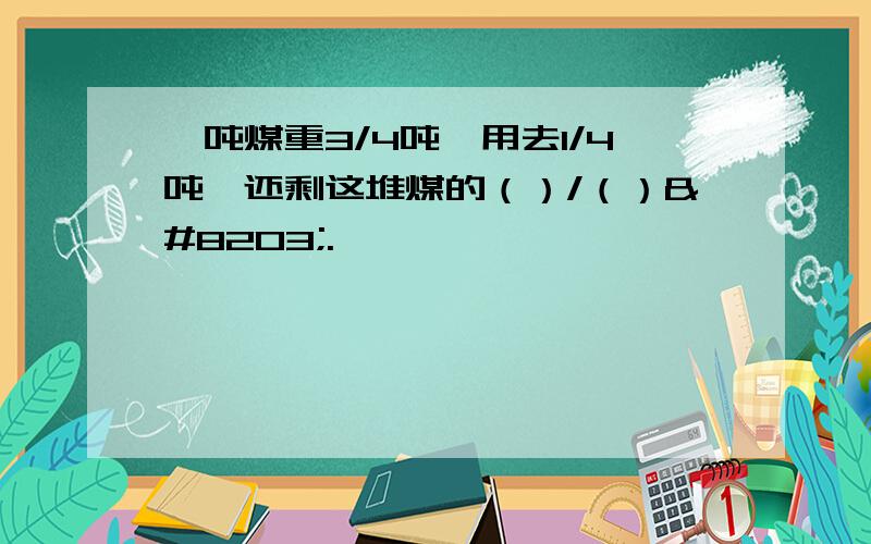 一吨煤重3/4吨,用去1/4吨,还剩这堆煤的（）/（）​.