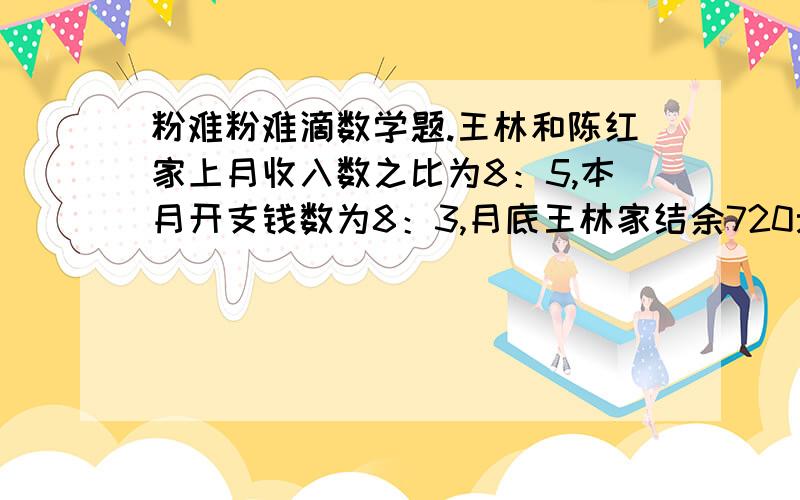 粉难粉难滴数学题.王林和陈红家上月收入数之比为8：5,本月开支钱数为8：3,月底王林家结余720元,陈红家结余810元,