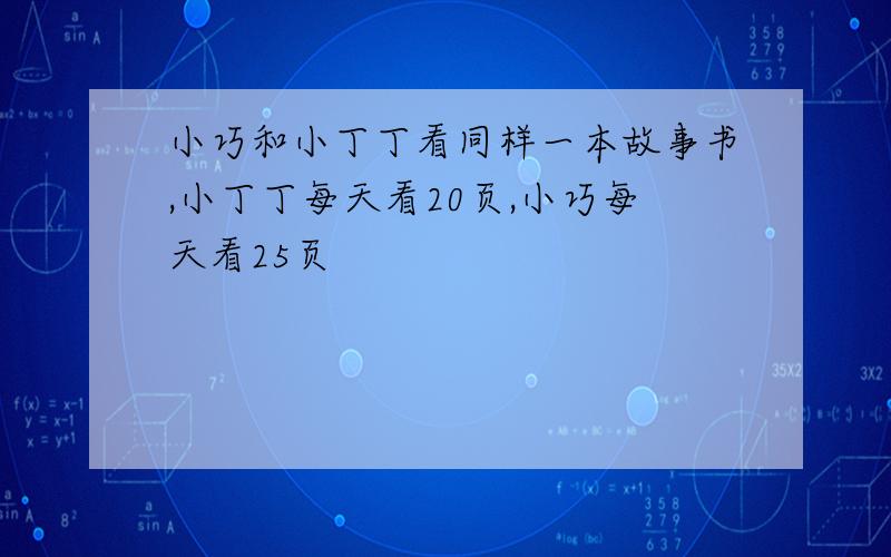 小巧和小丁丁看同样一本故事书,小丁丁每天看20页,小巧每天看25页