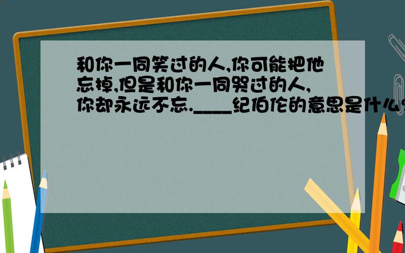 和你一同笑过的人,你可能把他忘掉,但是和你一同哭过的人,你却永远不忘.____纪伯伦的意思是什么?