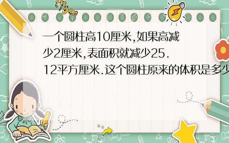 一个圆柱高10厘米,如果高减少2厘米,表面积就减少25.12平方厘米.这个圆柱原来的体积是多少立方厘米?