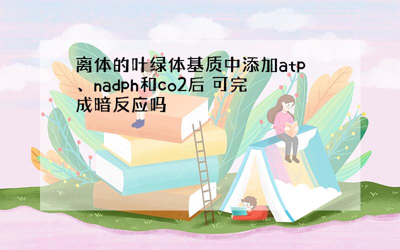 离体的叶绿体基质中添加atp、nadph和co2后 可完成暗反应吗