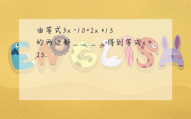 由等式3×-10=2×+15的两边都＿＿＿＿得到等式×=25.