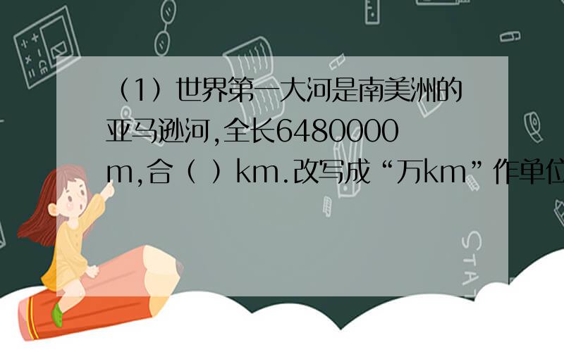 （1）世界第一大河是南美洲的亚马逊河,全长6480000m,合（ ）km.改写成“万km”作单位的数是（ ）万 km.