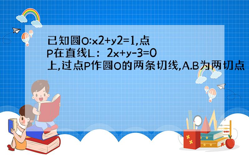 已知圆O:x2+y2=1,点P在直线L：2x+y-3=0上,过点P作圆O的两条切线,A.B为两切点