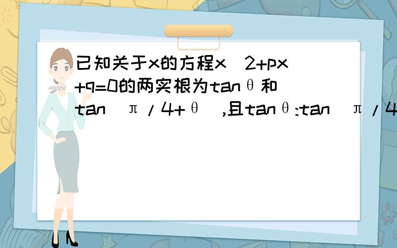 已知关于x的方程x^2+px+q=0的两实根为tanθ和tan(π/4+θ),且tanθ:tan(π/4+θ)=2:15