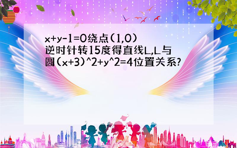 x+y-1=0绕点(1,0)逆时针转15度得直线L,L与圆(x+3)^2+y^2=4位置关系?