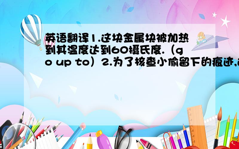 英语翻译1.这块金属块被加热到其温度达到60摄氏度.（go up to）2.为了核查小偷留下的痕迹,这个侦探搜查了房间里