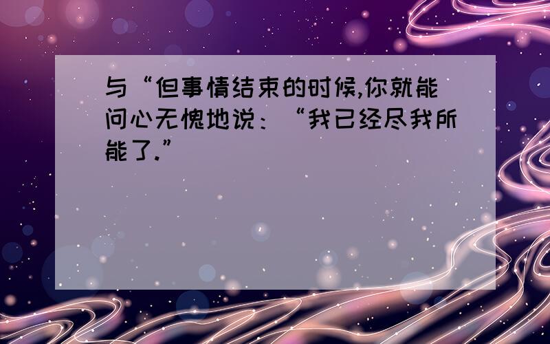 与“但事情结束的时候,你就能问心无愧地说：“我已经尽我所能了.”