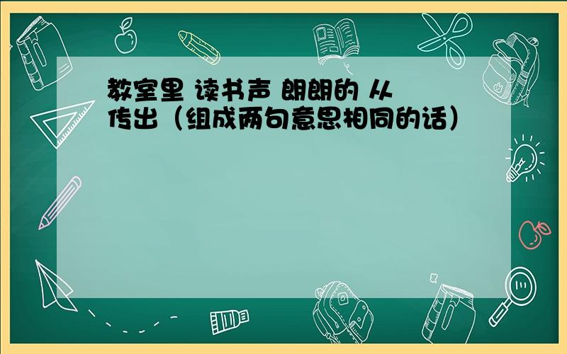 教室里 读书声 朗朗的 从 传出（组成两句意思相同的话）