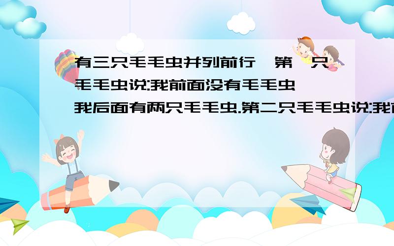 有三只毛毛虫并列前行,第一只毛毛虫说:我前面没有毛毛虫,我后面有两只毛毛虫.第二只毛毛虫说:我前面有一只毛毛虫,我后面也