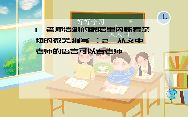 1、老师清澈的眼睛里闪烁着亲切的微笑.缩写 ：2、从文中老师的语言可以看老师